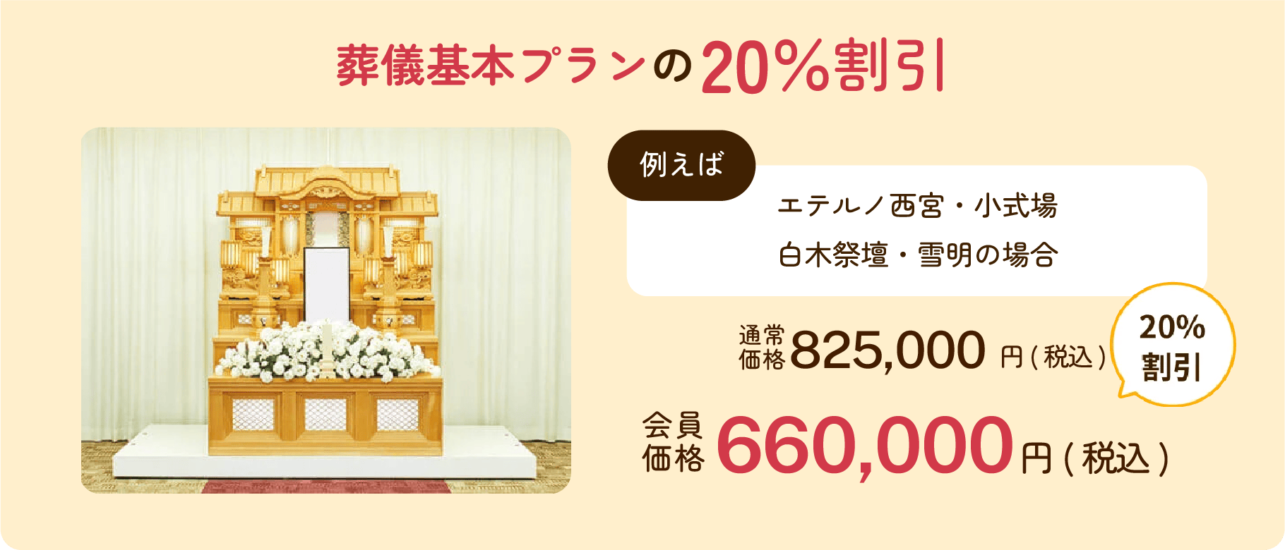 葬儀基本プランの20%割引 エテルノ西宮・小式場白木祭壇・雪明の場合 通常価格825,000円(税込) 会員価格660,000円(税込) 20%割引
